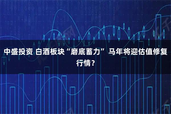中盛投资 白酒板块“磨底蓄力” 马年将迎估值修复行情？
