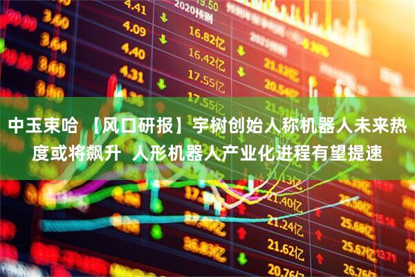 中玉束哈 【风口研报】宇树创始人称机器人未来热度或将飙升  人形机器人产业化进程有望提速