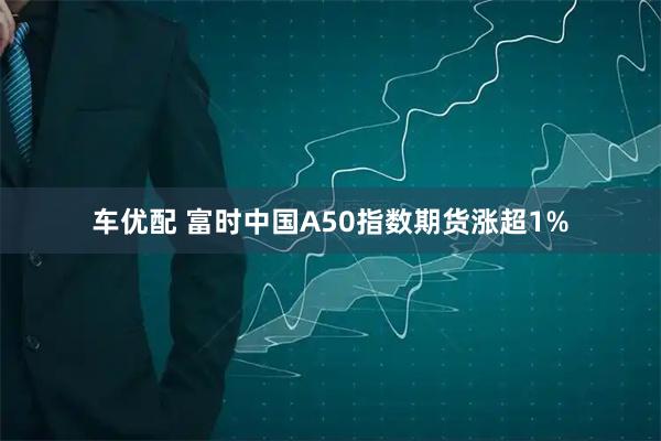 车优配 富时中国A50指数期货涨超1%