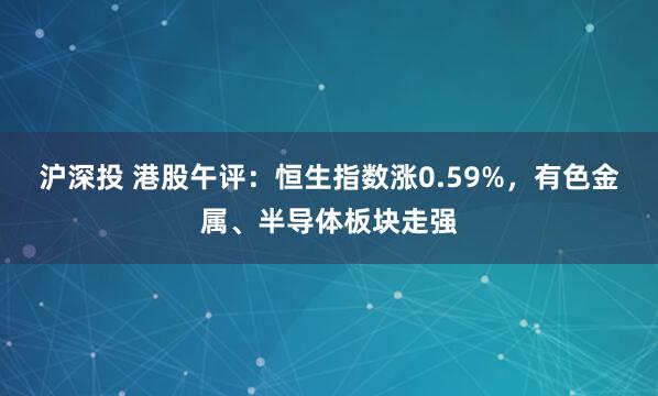 沪深投 港股午评：恒生指数涨0.59%，有色金属、半导体板块走强