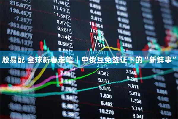 股易配 全球新春走笔丨中俄互免签证下的“新鲜事”