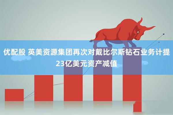 优配股 英美资源集团再次对戴比尔斯钻石业务计提23亿美元资产减值