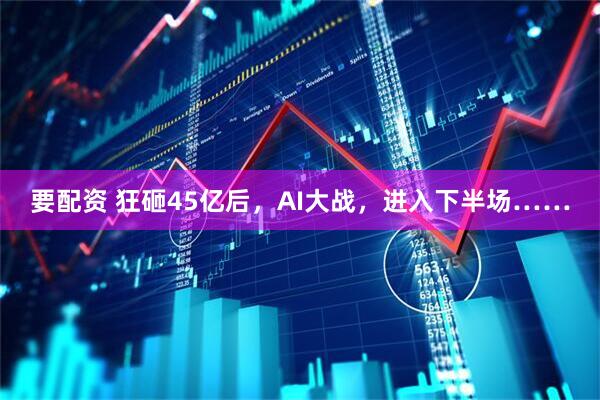 要配资 狂砸45亿后，AI大战，进入下半场……