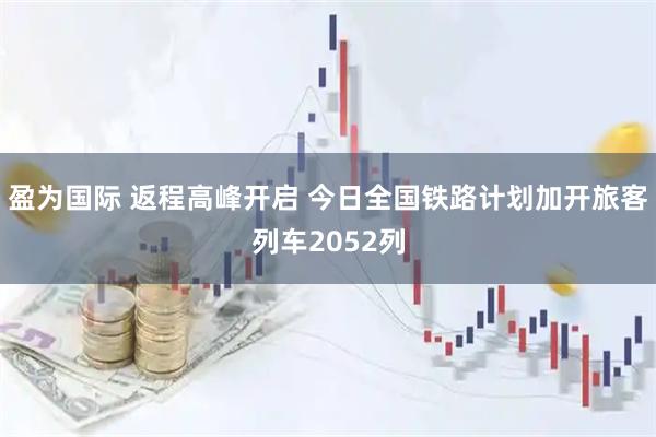 盈为国际 返程高峰开启 今日全国铁路计划加开旅客列车2052列