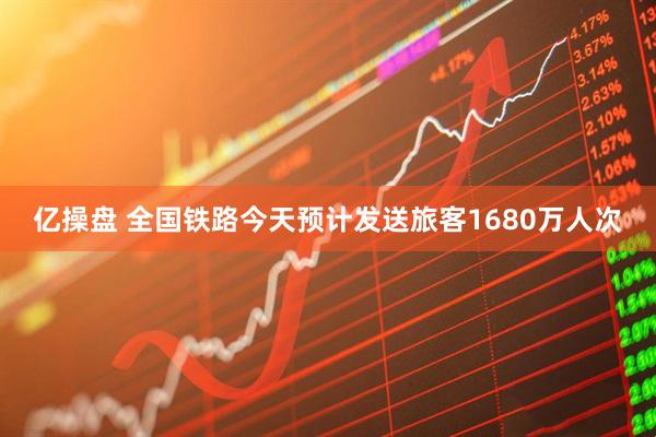 亿操盘 全国铁路今天预计发送旅客1680万人次