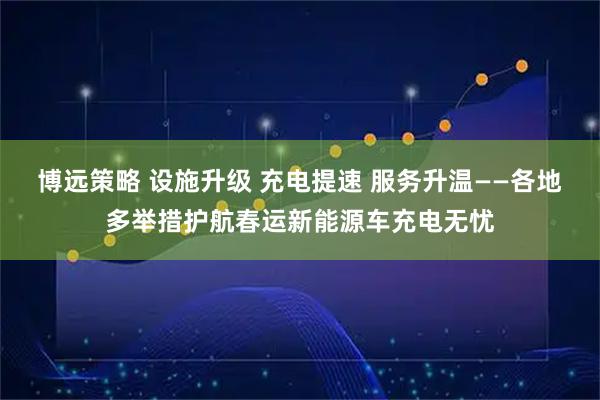 博远策略 设施升级 充电提速 服务升温——各地多举措护航春运新能源车充电无忧
