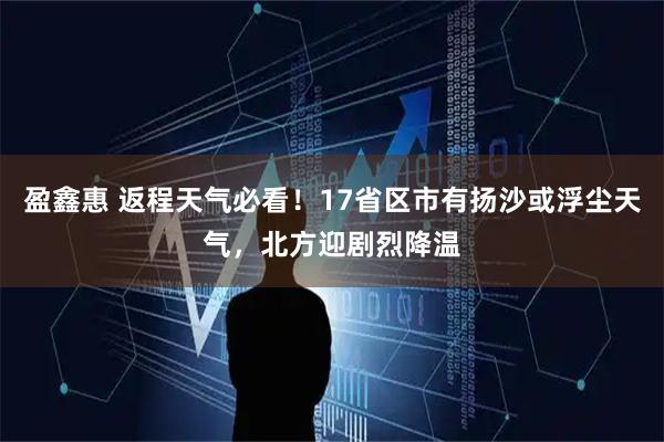 盈鑫惠 返程天气必看！17省区市有扬沙或浮尘天气，北方迎剧烈降温
