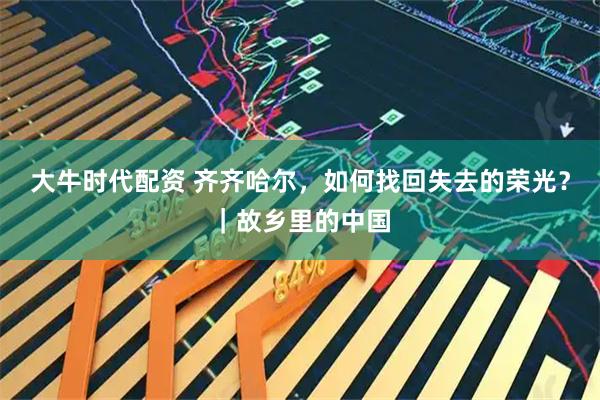 大牛时代配资 齐齐哈尔，如何找回失去的荣光？｜故乡里的中国