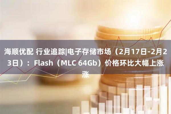 海顺优配 行业追踪|电子存储市场（2月17日-2月23日）：Flash（MLC 64Gb）价格环比大幅上涨