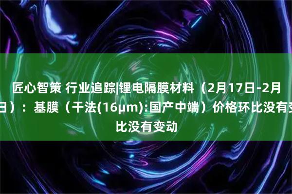 匠心智策 行业追踪|锂电隔膜材料（2月17日-2月23日）：基膜（干法(16μm):国产中端）价格环比没有变动