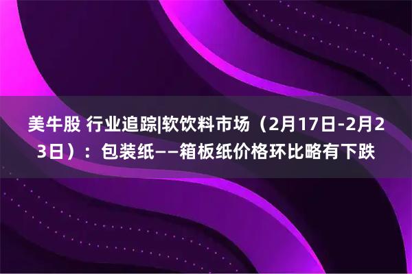 美牛股 行业追踪|软饮料市场（2月17日-2月23日）：包装纸——箱板纸价格环比略有下跌