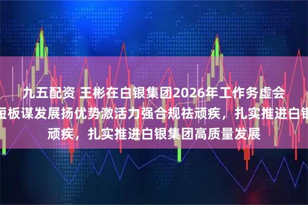九五配资 王彬在白银集团2026年工作务虚会上强调：加力补短板谋发展扬优势激活力强合规祛顽疾，扎实推进白银集团高质量发展