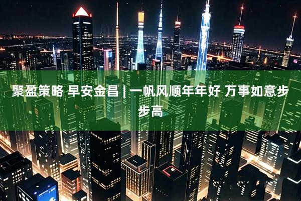 聚盈策略 早安金昌 | 一帆风顺年年好 万事如意步步高