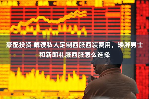 豪配投资 解读私人定制西服西装费用，矮胖男士和新郎礼服西服怎么选择