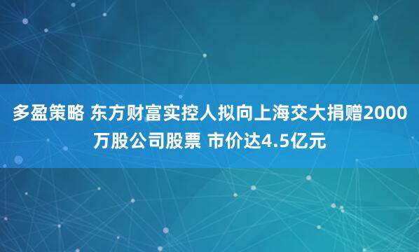 多盈策略 东方财富实控人拟向上海交大捐赠2000万股公司股票 市价达4.5亿元