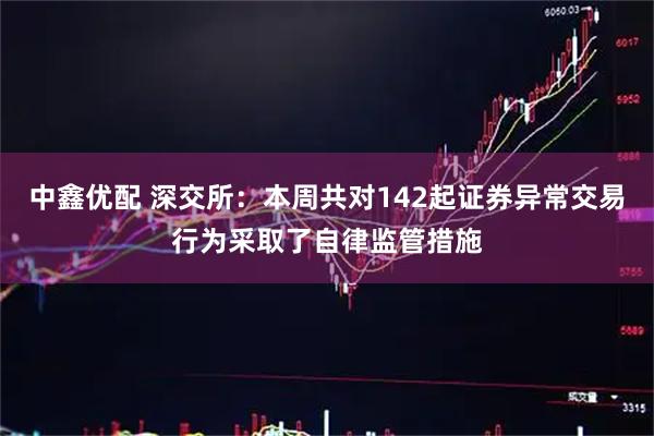 中鑫优配 深交所：本周共对142起证券异常交易行为采取了自律监管措施