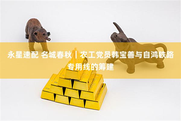 永星速配 名城春秋｜农工党员韩宝善与自鸿铁路专用线的筹建