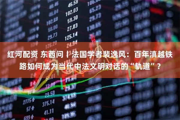 红河配资 东西问丨法国学者裴逸风：百年滇越铁路如何成为当代中法文明对话的“轨道”？