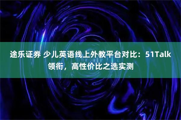 途乐证券 少儿英语线上外教平台对比：51Talk领衔，高性价比之选实测