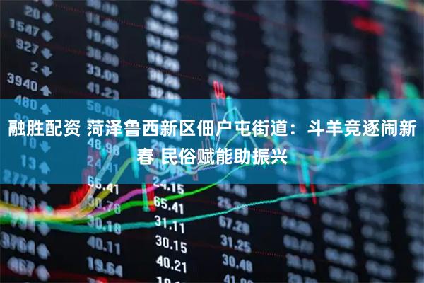 融胜配资 菏泽鲁西新区佃户屯街道：斗羊竞逐闹新春 民俗赋能助振兴