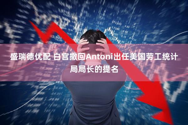 盛瑞德优配 白宫撤回Antoni出任美国劳工统计局局长的提名