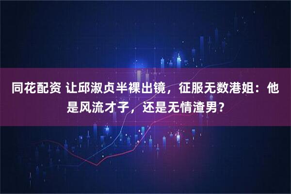 同花配资 让邱淑贞半裸出镜，征服无数港姐：他是风流才子，还是无情渣男？