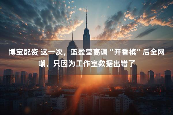 博宝配资 这一次，蓝盈莹高调“开香槟”后全网嘲，只因为工作室数据出错了