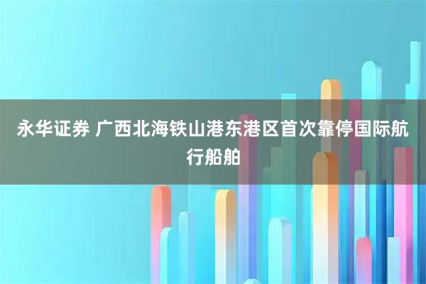 永华证券 广西北海铁山港东港区首次靠停国际航行船舶