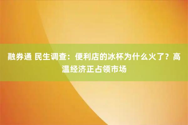 融券通 民生调查：便利店的冰杯为什么火了？高温经济正占领市场