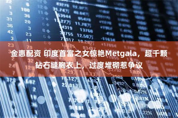 金惠配资 印度首富之女惊艳Metgala，超千颗钻石缝胸衣上，过度堆砌惹争议