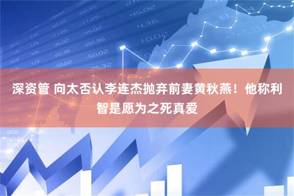 深资管 向太否认李连杰抛弃前妻黄秋燕！他称利智是愿为之死真爱